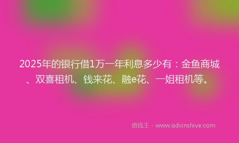 2025年的银行借1万一年利息多少有：金鱼商城、双喜租机、钱来花、融e花、一姐租机等。