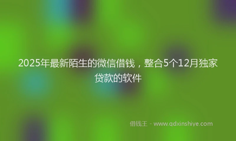 2025年最新陌生的微信借钱，整合5个12月独家贷款的软件