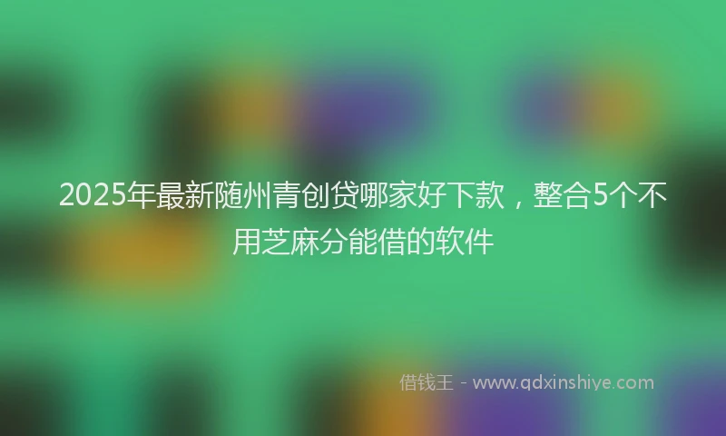 2025年最新随州青创贷哪家好下款，整合5个不用芝麻分能借的软件