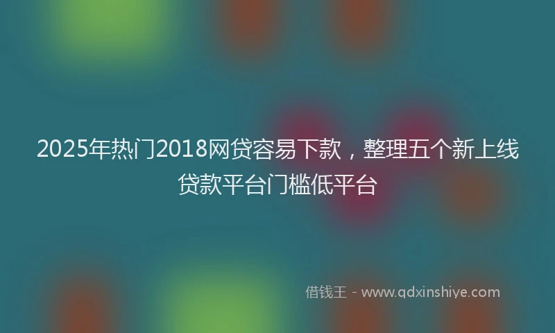 2025年热门2018网贷容易下款，整理五个新上线贷款平台门槛低平台