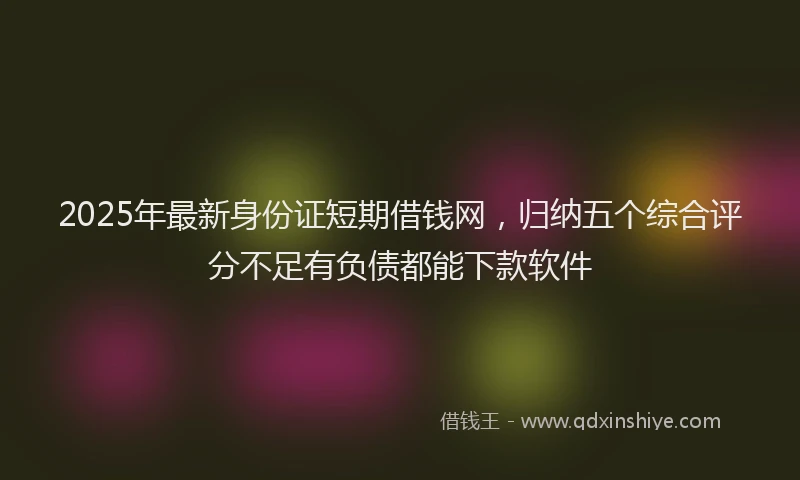 2025年最新身份证短期借钱网，归纳五个综合评分不足有负债都能下款软件