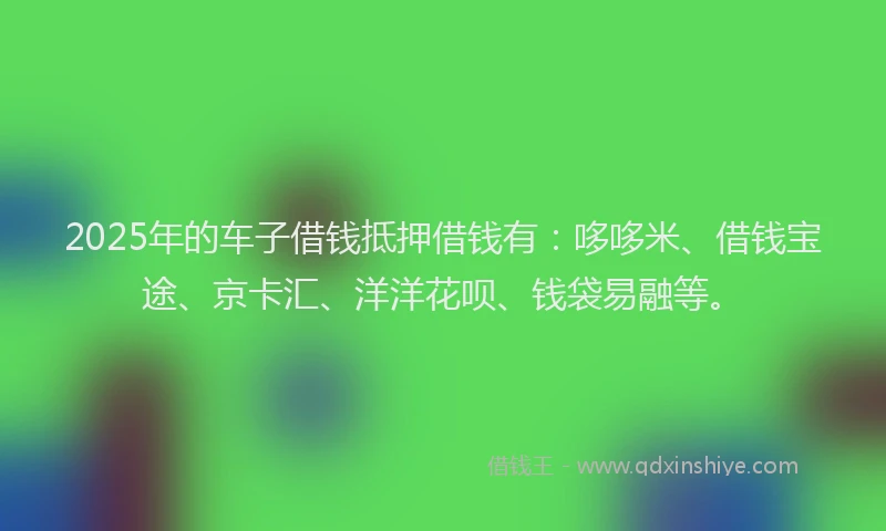 2025年的车子借钱抵押借钱有：哆哆米、借钱宝途、京卡汇、洋洋花呗、钱袋易融等。