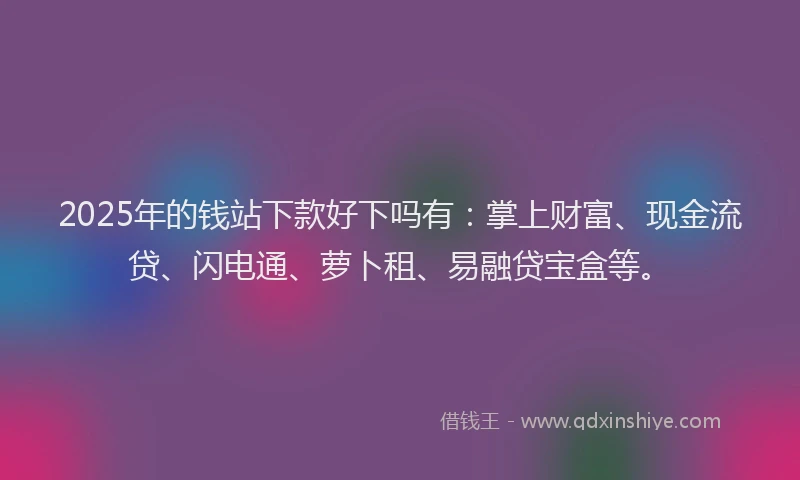2025年的钱站下款好下吗有：掌上财富、现金流贷、闪电通、萝卜租、易融贷宝盒等。