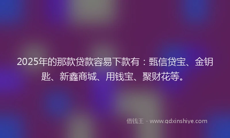 2025年的那款贷款容易下款有：甄信贷宝、金钥匙、新鑫商城、用钱宝、聚财花等。
