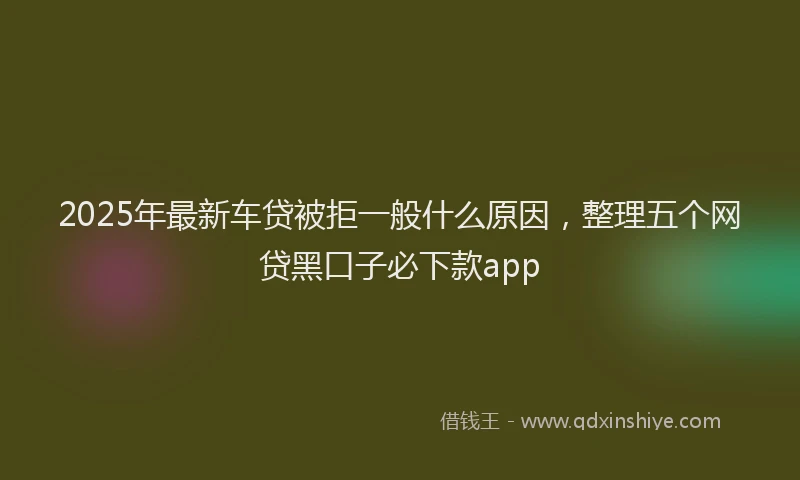 2025年最新车贷被拒一般什么原因，整理五个网贷黑口子必下款app