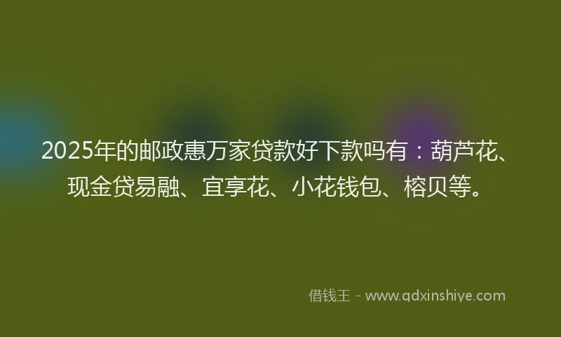 2025年的邮政惠万家贷款好下款吗有：葫芦花、现金贷易融、宜享花、小花钱包、榕贝等。