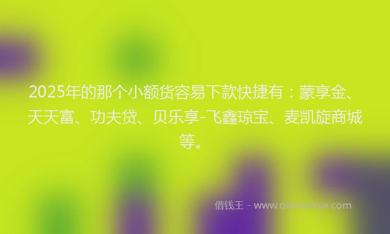 2025年的那个小额货容易下款快捷有：蒙享金、天天富、功夫贷、贝乐享-飞鑫琼宝、麦凯旋商城等。