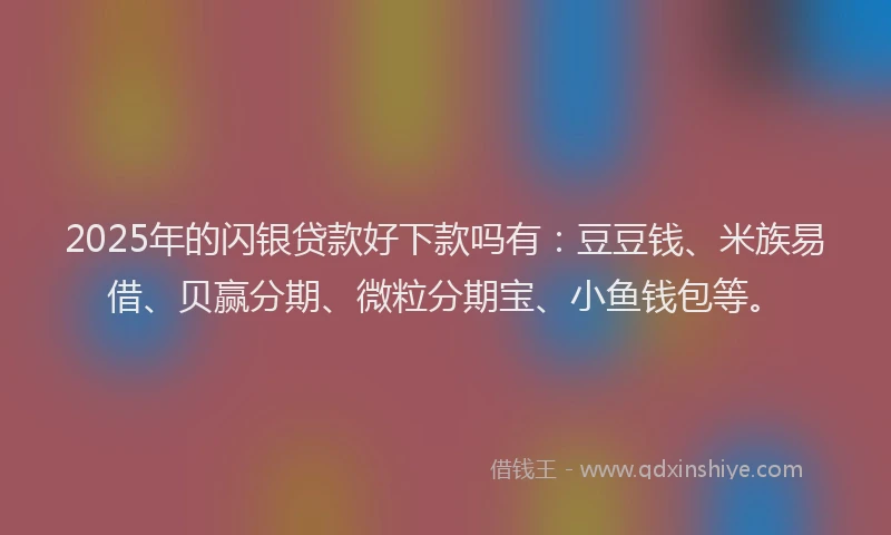 2025年的闪银贷款好下款吗有：豆豆钱、米族易借、贝赢分期、微粒分期宝、小鱼钱包等。