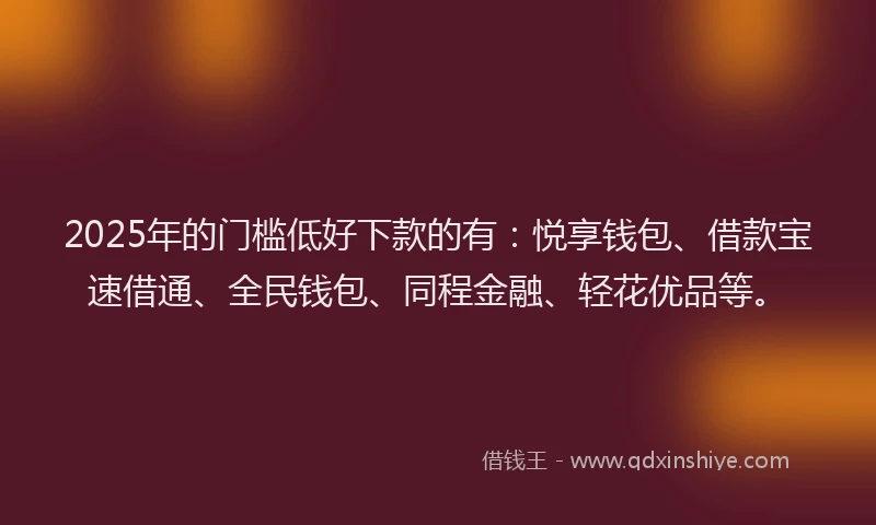 2025年的门槛低好下款的有：悦享钱包、借款宝速借通、全民钱包、同程金融、轻花优品等。