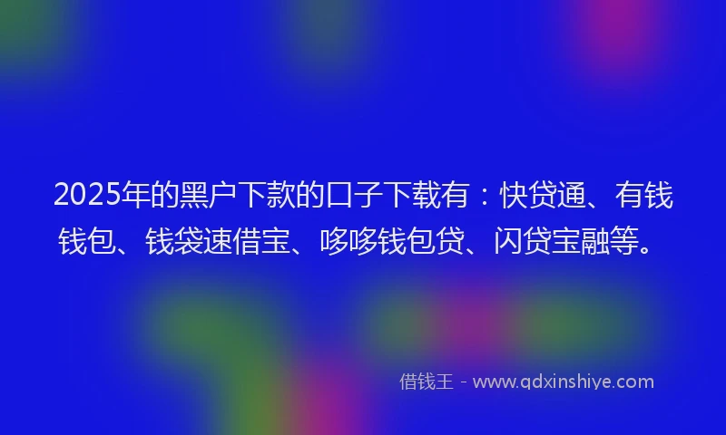 2025年的黑户下款的口子下载有：快贷通、有钱钱包、钱袋速借宝、哆哆钱包贷、闪贷宝融等。