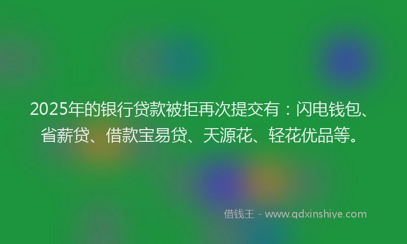 2025年的银行贷款被拒再次提交有：闪电钱包、省薪贷、借款宝易贷、天源花、轻花优品等。