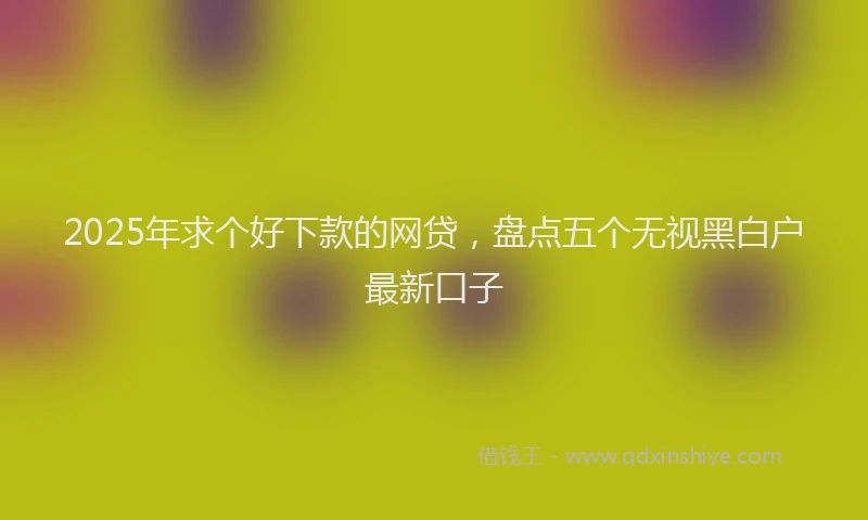 2025年求个好下款的网贷，盘点五个无视黑白户最新口子