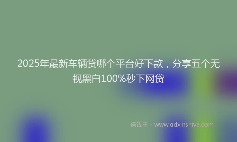 2025年最新车辆贷哪个平台好下款，分享五个无视黑白100%秒下网贷