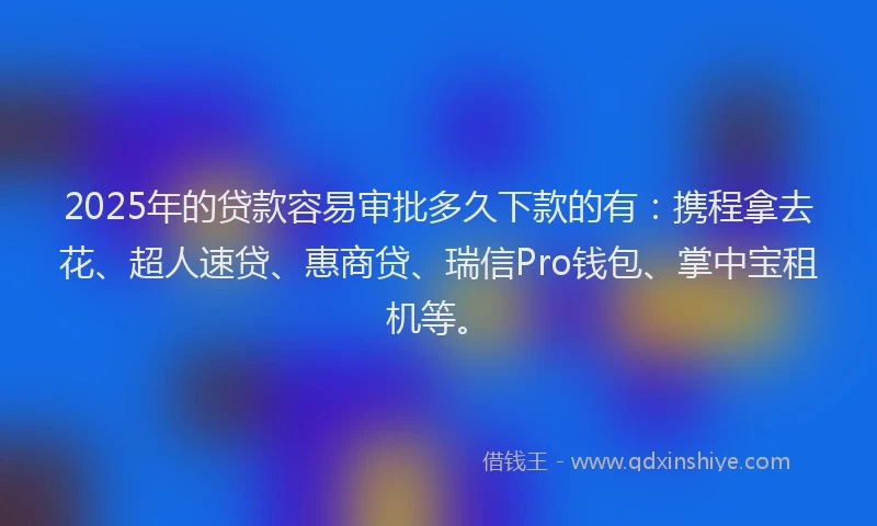 2025年的贷款容易审批多久下款的有：携程拿去花、超人速贷、惠商贷、瑞信Pro钱包、掌中宝租机等。