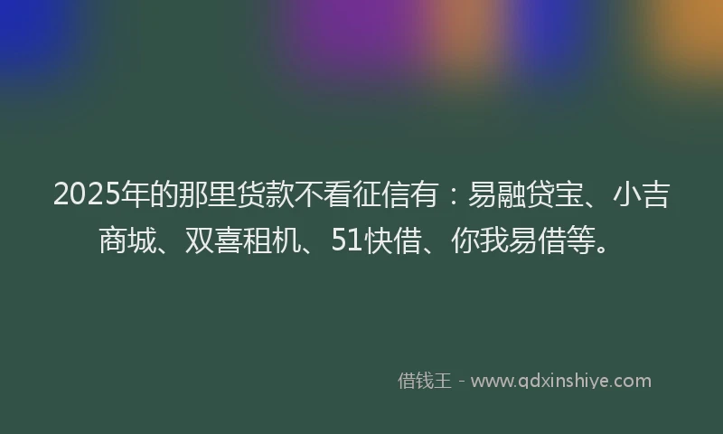 2025年的那里货款不看征信有：易融贷宝、小吉商城、双喜租机、51快借、你我易借等。