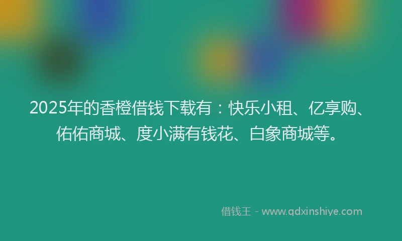 2025年的香橙借钱下载有：快乐小租、亿享购、佑佑商城、度小满有钱花、白象商城等。