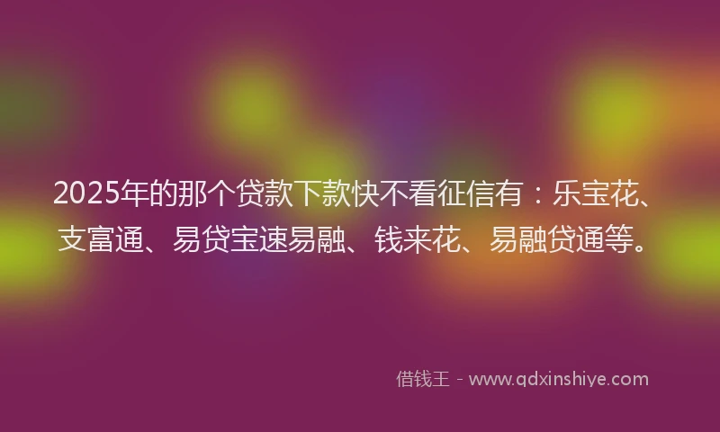2025年的那个贷款下款快不看征信有：乐宝花、支富通、易贷宝速易融、钱来花、易融贷通等。