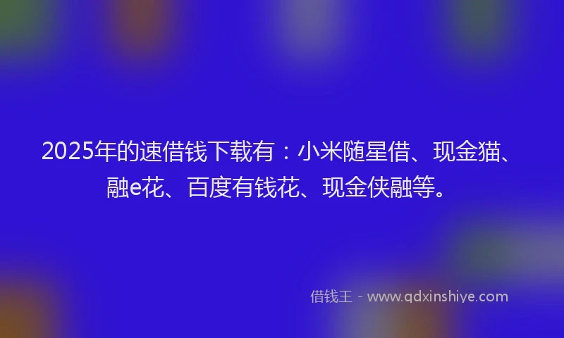 2025年的速借钱下载有：小米随星借、现金猫、融e花、百度有钱花、现金侠融等。