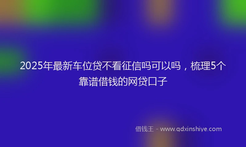 2025年最新车位贷不看征信吗可以吗，梳理5个靠谱借钱的网贷口子