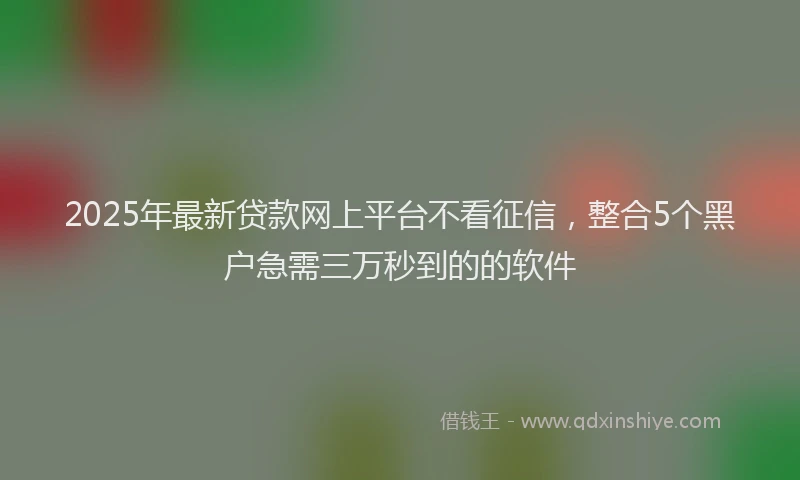 2025年最新贷款网上平台不看征信，整合5个黑户急需三万秒到的的软件
