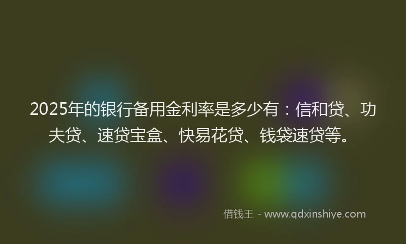 2025年的银行备用金利率是多少有：信和贷、功夫贷、速贷宝盒、快易花贷、钱袋速贷等。