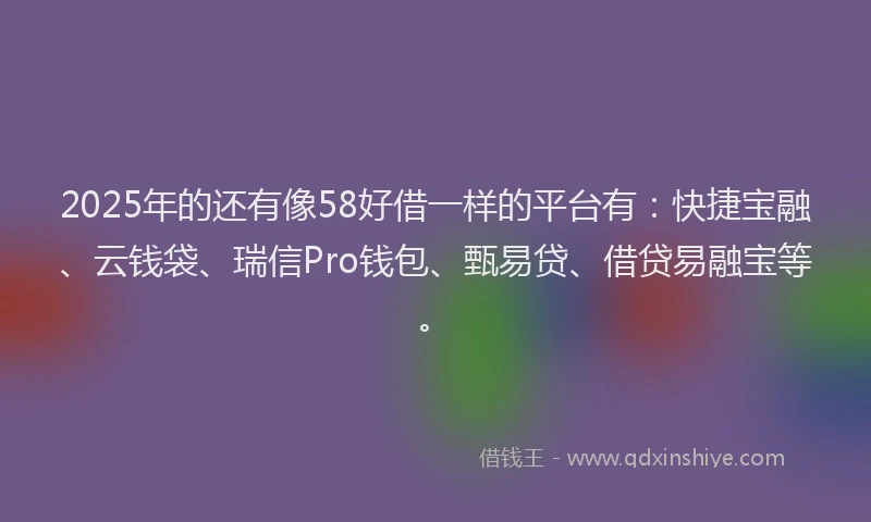 2025年的还有像58好借一样的平台有：快捷宝融、云钱袋、瑞信Pro钱包、甄易贷、借贷易融宝等。