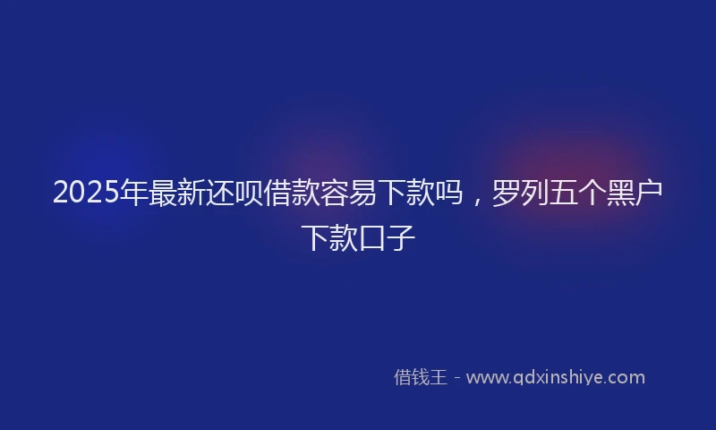 2025年最新还呗借款容易下款吗，罗列五个黑户下款口子