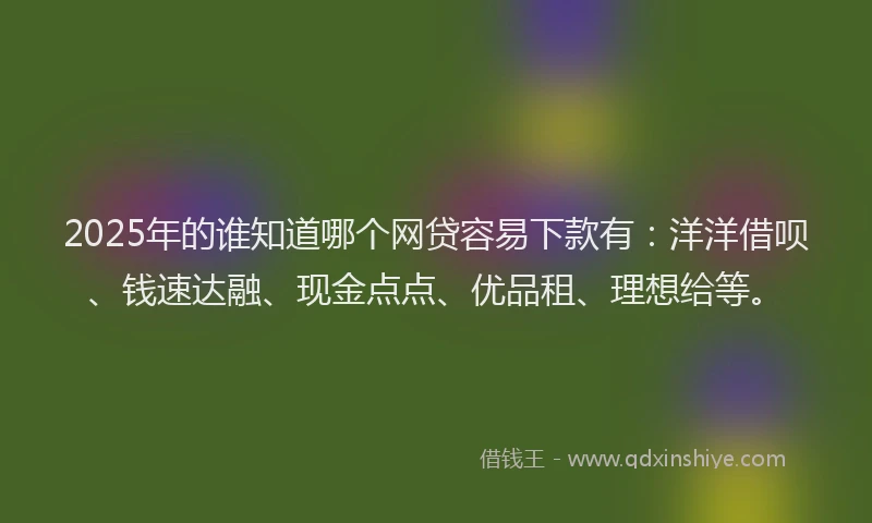 2025年的谁知道哪个网贷容易下款有：洋洋借呗、钱速达融、现金点点、优品租、理想给等。