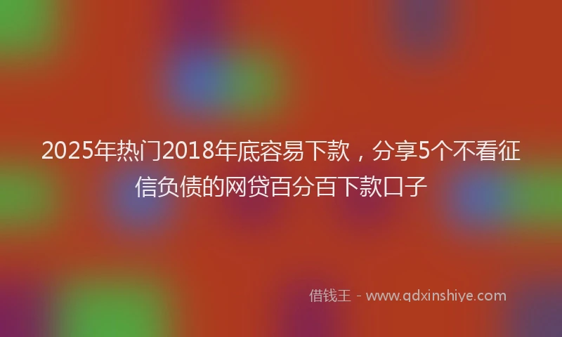 2025年热门2018年底容易下款，分享5个不看征信负债的网贷百分百下款口子