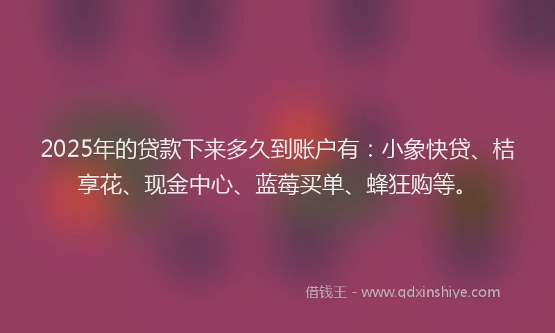 2025年的贷款下来多久到账户有：小象快贷、桔享花、现金中心、蓝莓买单、蜂狂购等。