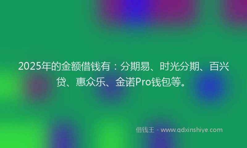 2025年的金额借钱有:分期易、时光分期、百兴贷、惠众乐、金诺Pro钱包等。