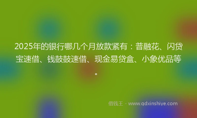 2025年的银行哪几个月放款紧有：普融花、闪贷宝速借、钱鼓鼓速借、现金易贷盒、小象优品等。