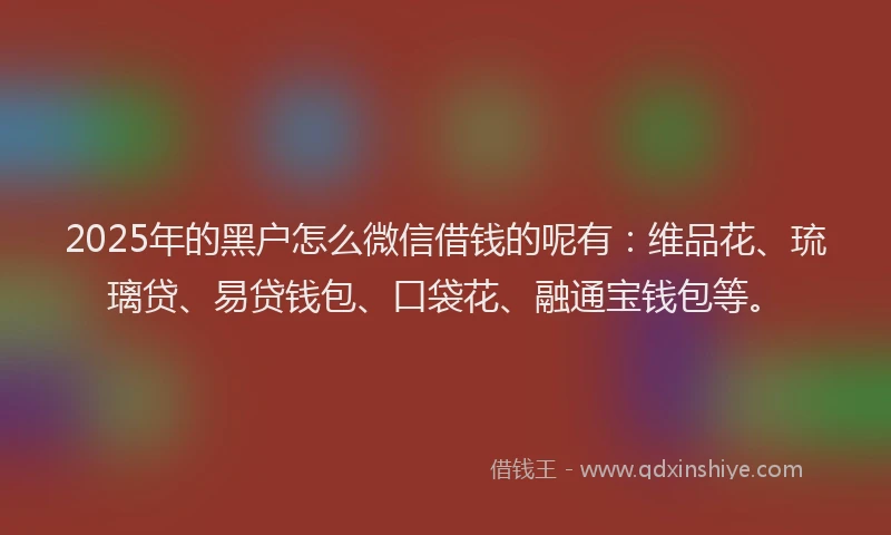 2025年的黑户怎么微信借钱的呢有：维品花、琉璃贷、易贷钱包、口袋花、融通宝钱包等。