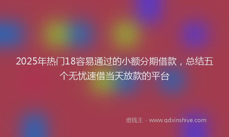 2025年热门18容易通过的小额分期借款，总结五个无忧速借当天放款的平台