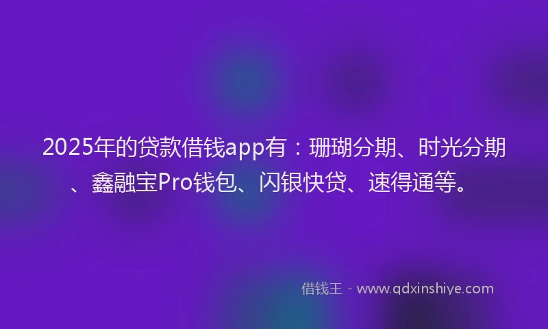 2025年的贷款借钱app有：珊瑚分期、时光分期、鑫融宝Pro钱包、闪银快贷、速得通等。