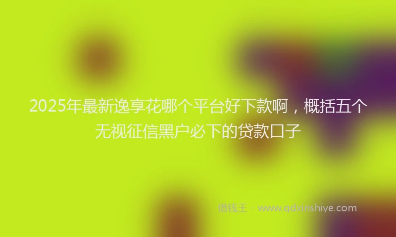 2025年最新逸享花哪个平台好下款啊，概括五个无视征信黑户必下的贷款口子