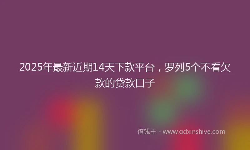 2025年最新近期14天下款平台，罗列5个不看欠款的贷款口子