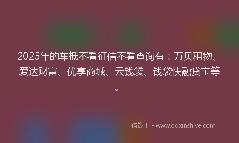 2025年的车抵不看征信不看查询有：万贝租物、爱达财富、优享商城、云钱袋、钱袋快融贷宝等。