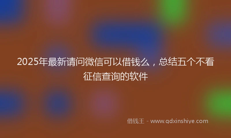 2025年最新请问微信可以借钱么，总结五个不看征信查询的软件