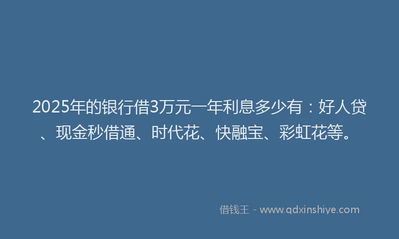 2025年的银行借3万元一年利息多少有：好人贷、现金秒借通、时代花、快融宝、彩虹花等。