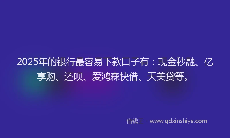 2025年的银行最容易下款口子有：现金秒融、亿享购、还呗、爱鸿森快借、天美贷等。