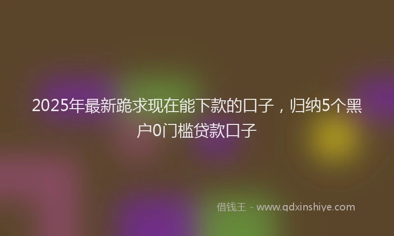 2025年最新跪求现在能下款的口子，归纳5个黑户0门槛贷款口子