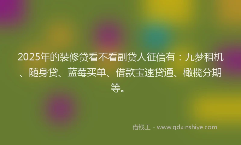 2025年的装修贷看不看副贷人征信有：九梦租机、随身贷、蓝莓买单、借款宝速贷通、橄榄分期等。