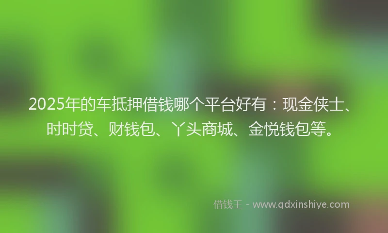 2025年的车抵押借钱哪个平台好有：现金侠士、时时贷、财钱包、丫头商城、金悦钱包等。