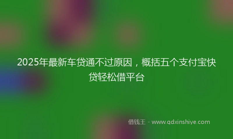 2025年最新车贷通不过原因，概括五个支付宝快贷轻松借平台