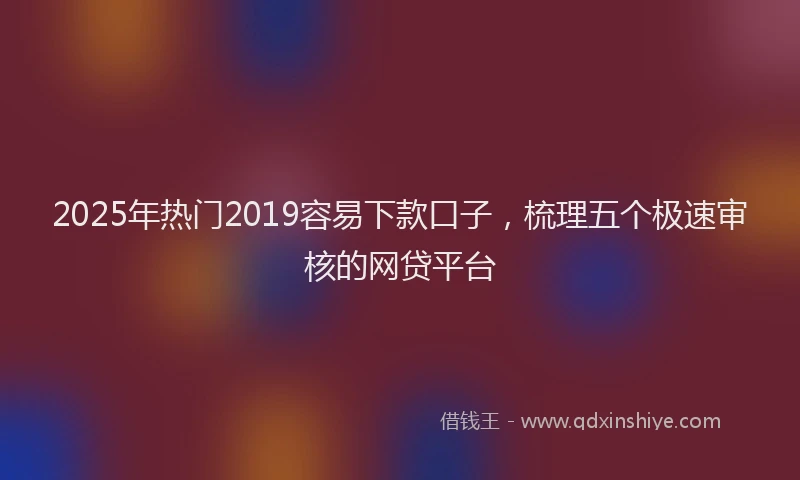 2025年热门2019容易下款口子，梳理五个极速审核的网贷平台