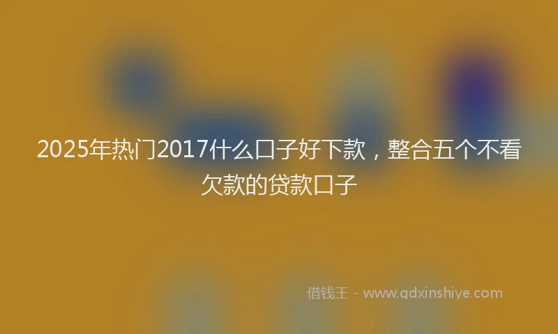 2025年热门2017什么口子好下款，整合五个不看欠款的贷款口子