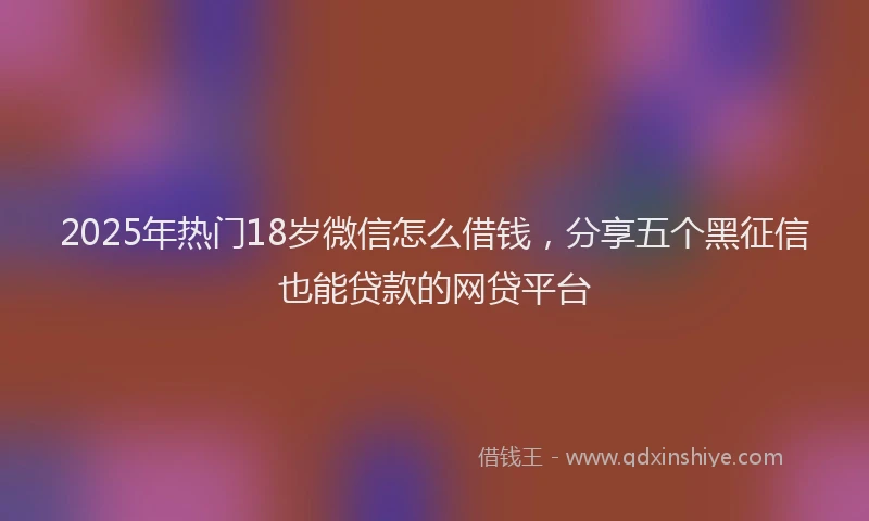2025年热门18岁微信怎么借钱，分享五个黑征信也能贷款的网贷平台