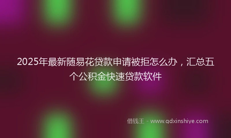 2025年最新随易花贷款申请被拒怎么办，汇总五个公积金快速贷款软件