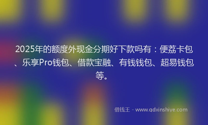 2025年的额度外现金分期好下款吗有：便荔卡包、乐享Pro钱包、借款宝融、有钱钱包、超易钱包等。